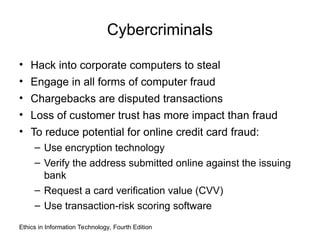 Cybercriminals
• Hack into corporate computers to steal
• Engage in all forms of computer fraud
• Chargebacks are disputed transactions
• Loss of customer trust has more impact than fraud
• To reduce potential for online credit card fraud:
– Use encryption technology
– Verify the address submitted online against the issuing
bank
– Request a card verification value (CVV)
– Use transaction-risk scoring software
Ethics in Information Technology, Fourth Edition
 