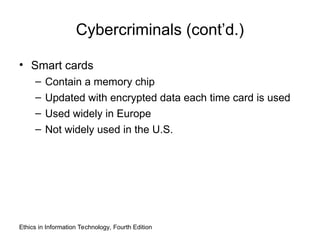 Cybercriminals (cont’d.)
• Smart cards
– Contain a memory chip
– Updated with encrypted data each time card is used
– Used widely in Europe
– Not widely used in the U.S.
Ethics in Information Technology, Fourth Edition
 