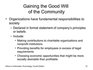 Ethics in Information Technology, Fourth Edition 12
Gaining the Good Will
of the Community
• Organizations have fundamental responsibilities to
society
– Declared in formal statement of company’s principles
or beliefs
– Include:
• Making contributions to charitable organizations and
nonprofit institutions
• Providing benefits for employees in excess of legal
requirements
• Choosing economic opportunities that might be more
socially desirable than profitable
 