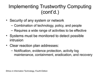 Implementing Trustworthy Computing
(cont’d.)
• Security of any system or network
– Combination of technology, policy, and people
– Requires a wide range of activities to be effective
• Systems must be monitored to detect possible
intrusion
• Clear reaction plan addresses:
– Notification, evidence protection, activity log
maintenance, containment, eradication, and recovery
Ethics in Information Technology, Fourth Edition
 
