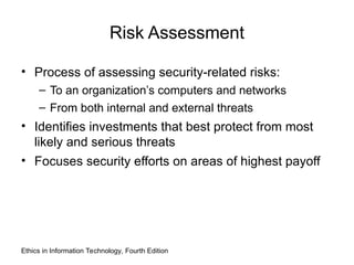 Risk Assessment
• Process of assessing security-related risks:
– To an organization’s computers and networks
– From both internal and external threats
• Identifies investments that best protect from most
likely and serious threats
• Focuses security efforts on areas of highest payoff
Ethics in Information Technology, Fourth Edition
 