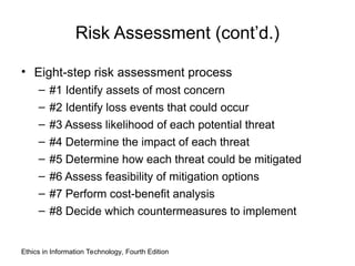 Risk Assessment (cont’d.)
• Eight-step risk assessment process
– #1 Identify assets of most concern
– #2 Identify loss events that could occur
– #3 Assess likelihood of each potential threat
– #4 Determine the impact of each threat
– #5 Determine how each threat could be mitigated
– #6 Assess feasibility of mitigation options
– #7 Perform cost-benefit analysis
– #8 Decide which countermeasures to implement
Ethics in Information Technology, Fourth Edition
 