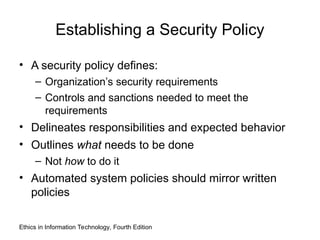 Establishing a Security Policy
• A security policy defines:
– Organization’s security requirements
– Controls and sanctions needed to meet the
requirements
• Delineates responsibilities and expected behavior
• Outlines what needs to be done
– Not how to do it
• Automated system policies should mirror written
policies
Ethics in Information Technology, Fourth Edition
 