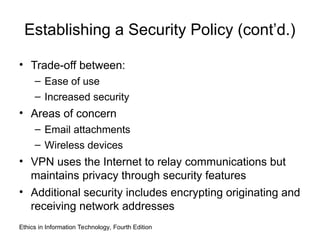 Establishing a Security Policy (cont’d.)
• Trade-off between:
– Ease of use
– Increased security
• Areas of concern
– Email attachments
– Wireless devices
• VPN uses the Internet to relay communications but
maintains privacy through security features
• Additional security includes encrypting originating and
receiving network addresses
Ethics in Information Technology, Fourth Edition
 