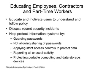 Educating Employees, Contractors,
and Part-Time Workers
• Educate and motivate users to understand and
follow policy
• Discuss recent security incidents
• Help protect information systems by:
– Guarding passwords
– Not allowing sharing of passwords
– Applying strict access controls to protect data
– Reporting all unusual activity
– Protecting portable computing and data storage
devices
Ethics in Information Technology, Fourth Edition
 