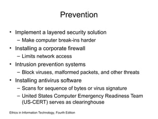Prevention
• Implement a layered security solution
– Make computer break-ins harder
• Installing a corporate firewall
– Limits network access
• Intrusion prevention systems
– Block viruses, malformed packets, and other threats
• Installing antivirus software
– Scans for sequence of bytes or virus signature
– United States Computer Emergency Readiness Team
(US-CERT) serves as clearinghouse
Ethics in Information Technology, Fourth Edition
 