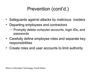 Prevention (cont’d.)
• Safeguards against attacks by malicious insiders
• Departing employees and contractors
– Promptly delete computer accounts, login IDs, and
passwords
• Carefully define employee roles and separate key
responsibilities
• Create roles and user accounts to limit authority
Ethics in Information Technology, Fourth Edition
 