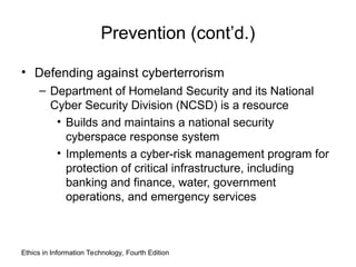 Prevention (cont’d.)
• Defending against cyberterrorism
– Department of Homeland Security and its National
Cyber Security Division (NCSD) is a resource
• Builds and maintains a national security
cyberspace response system
• Implements a cyber-risk management program for
protection of critical infrastructure, including
banking and finance, water, government
operations, and emergency services
Ethics in Information Technology, Fourth Edition
 