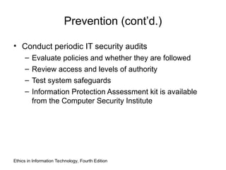 Prevention (cont’d.)
• Conduct periodic IT security audits
– Evaluate policies and whether they are followed
– Review access and levels of authority
– Test system safeguards
– Information Protection Assessment kit is available
from the Computer Security Institute
Ethics in Information Technology, Fourth Edition
 