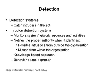 Detection
• Detection systems
– Catch intruders in the act
• Intrusion detection system
– Monitors system/network resources and activities
– Notifies the proper authority when it identifies:
• Possible intrusions from outside the organization
• Misuse from within the organization
– Knowledge-based approach
– Behavior-based approach
Ethics in Information Technology, Fourth Edition
 