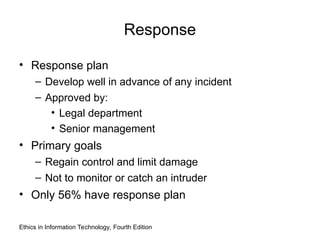 Response
• Response plan
– Develop well in advance of any incident
– Approved by:
• Legal department
• Senior management
• Primary goals
– Regain control and limit damage
– Not to monitor or catch an intruder
• Only 56% have response plan
Ethics in Information Technology, Fourth Edition
 