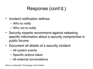 Response (cont’d.)
• Incident notification defines:
– Who to notify
– Who not to notify
• Security experts recommend against releasing
specific information about a security compromise in
public forums
• Document all details of a security incident
– All system events
– Specific actions taken
– All external conversations
Ethics in Information Technology, Fourth Edition
 