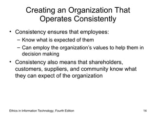 Creating an Organization That
Operates Consistently
• Consistency ensures that employees:
– Know what is expected of them
– Can employ the organization’s values to help them in
decision making
• Consistency also means that shareholders,
customers, suppliers, and community know what
they can expect of the organization
Ethics in Information Technology, Fourth Edition 14
 