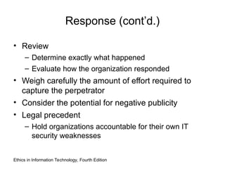 Response (cont’d.)
• Review
– Determine exactly what happened
– Evaluate how the organization responded
• Weigh carefully the amount of effort required to
capture the perpetrator
• Consider the potential for negative publicity
• Legal precedent
– Hold organizations accountable for their own IT
security weaknesses
Ethics in Information Technology, Fourth Edition
 