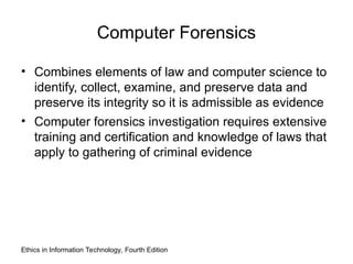 Computer Forensics
• Combines elements of law and computer science to
identify, collect, examine, and preserve data and
preserve its integrity so it is admissible as evidence
• Computer forensics investigation requires extensive
training and certification and knowledge of laws that
apply to gathering of criminal evidence
Ethics in Information Technology, Fourth Edition
 