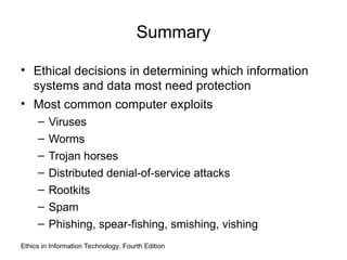 Summary
• Ethical decisions in determining which information
systems and data most need protection
• Most common computer exploits
– Viruses
– Worms
– Trojan horses
– Distributed denial-of-service attacks
– Rootkits
– Spam
– Phishing, spear-fishing, smishing, vishing
Ethics in Information Technology, Fourth Edition
 