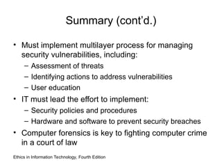 Summary (cont’d.)
• Must implement multilayer process for managing
security vulnerabilities, including:
– Assessment of threats
– Identifying actions to address vulnerabilities
– User education
• IT must lead the effort to implement:
– Security policies and procedures
– Hardware and software to prevent security breaches
• Computer forensics is key to fighting computer crime
in a court of law
Ethics in Information Technology, Fourth Edition
 
