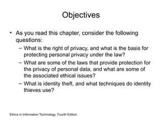 Objectives
• As you read this chapter, consider the following
questions:
– What is the right of privacy, and what is the basis for
protecting personal privacy under the law?
– What are some of the laws that provide protection for
the privacy of personal data, and what are some of
the associated ethical issues?
– What is identity theft, and what techniques do identity
thieves use?
Ethics in Information Technology, Fourth Edition
 