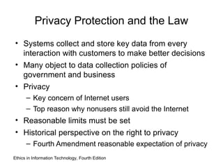 Privacy Protection and the Law
• Systems collect and store key data from every
interaction with customers to make better decisions
• Many object to data collection policies of
government and business
• Privacy
– Key concern of Internet users
– Top reason why nonusers still avoid the Internet
• Reasonable limits must be set
• Historical perspective on the right to privacy
– Fourth Amendment reasonable expectation of privacy
Ethics in Information Technology, Fourth Edition
 