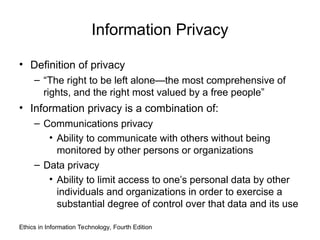 Information Privacy
• Definition of privacy
– “The right to be left alone—the most comprehensive of
rights, and the right most valued by a free people”
• Information privacy is a combination of:
– Communications privacy
• Ability to communicate with others without being
monitored by other persons or organizations
– Data privacy
• Ability to limit access to one’s personal data by other
individuals and organizations in order to exercise a
substantial degree of control over that data and its use
Ethics in Information Technology, Fourth Edition
 