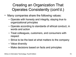 Ethics in Information Technology, Fourth Edition 15
Creating an Organization That
Operates Consistently (cont’d.)
• Many companies share the following values:
– Operate with honesty and integrity, staying true to
organizational principles
– Operate according to standards of ethical conduct, in
words and action
– Treat colleagues, customers, and consumers with
respect
– Strive to be the best at what matters to the company
– Value diversity
– Make decisions based on facts and principles
 