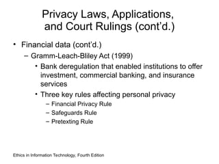 Privacy Laws, Applications,
and Court Rulings (cont’d.)
• Financial data (cont’d.)
– Gramm-Leach-Bliley Act (1999)
• Bank deregulation that enabled institutions to offer
investment, commercial banking, and insurance
services
• Three key rules affecting personal privacy
– Financial Privacy Rule
– Safeguards Rule
– Pretexting Rule
Ethics in Information Technology, Fourth Edition
 