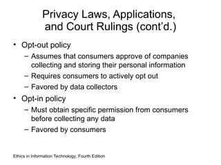 Privacy Laws, Applications,
and Court Rulings (cont’d.)
• Opt-out policy
– Assumes that consumers approve of companies
collecting and storing their personal information
– Requires consumers to actively opt out
– Favored by data collectors
• Opt-in policy
– Must obtain specific permission from consumers
before collecting any data
– Favored by consumers
Ethics in Information Technology, Fourth Edition
 