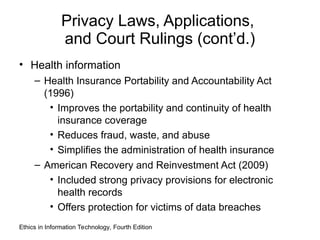 Privacy Laws, Applications,
and Court Rulings (cont’d.)
• Health information
– Health Insurance Portability and Accountability Act
(1996)
• Improves the portability and continuity of health
insurance coverage
• Reduces fraud, waste, and abuse
• Simplifies the administration of health insurance
– American Recovery and Reinvestment Act (2009)
• Included strong privacy provisions for electronic
health records
• Offers protection for victims of data breaches
Ethics in Information Technology, Fourth Edition
 
