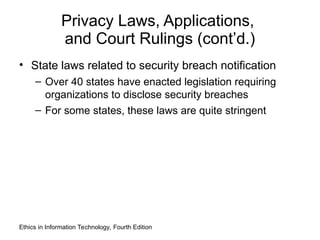 Privacy Laws, Applications,
and Court Rulings (cont’d.)
• State laws related to security breach notification
– Over 40 states have enacted legislation requiring
organizations to disclose security breaches
– For some states, these laws are quite stringent
Ethics in Information Technology, Fourth Edition
 