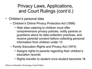 Privacy Laws, Applications,
and Court Rulings (cont’d.)
• Children’s personal data
– Children’s Online Privacy Protection Act (1998)
• Web sites catering to children must offer
comprehensive privacy policies, notify parents or
guardians about its data-collection practices, and
receive parental consent before collecting personal
information from children under 13
– Family Education Rights and Privacy Act (1974)
• Assigns rights to parents regarding their children’s
education records
• Rights transfer to student once student becomes 18
Ethics in Information Technology, Fourth Edition
 