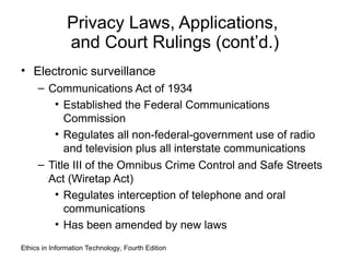 Privacy Laws, Applications,
and Court Rulings (cont’d.)
• Electronic surveillance
– Communications Act of 1934
• Established the Federal Communications
Commission
• Regulates all non-federal-government use of radio
and television plus all interstate communications
– Title III of the Omnibus Crime Control and Safe Streets
Act (Wiretap Act)
• Regulates interception of telephone and oral
communications
• Has been amended by new laws
Ethics in Information Technology, Fourth Edition
 