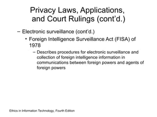 Privacy Laws, Applications,
and Court Rulings (cont’d.)
– Electronic surveillance (cont’d.)
• Foreign Intelligence Surveillance Act (FISA) of
1978
– Describes procedures for electronic surveillance and
collection of foreign intelligence information in
communications between foreign powers and agents of
foreign powers
Ethics in Information Technology, Fourth Edition
 