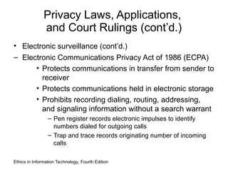 Privacy Laws, Applications,
and Court Rulings (cont’d.)
• Electronic surveillance (cont’d.)
– Electronic Communications Privacy Act of 1986 (ECPA)
• Protects communications in transfer from sender to
receiver
• Protects communications held in electronic storage
• Prohibits recording dialing, routing, addressing,
and signaling information without a search warrant
– Pen register records electronic impulses to identify
numbers dialed for outgoing calls
– Trap and trace records originating number of incoming
calls
Ethics in Information Technology, Fourth Edition
 