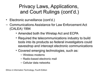 Privacy Laws, Applications,
and Court Rulings (cont’d.)
• Electronic surveillance (cont’d.)
– Communications Assistance for Law Enforcement Act
(CALEA) 1994
• Amended both the Wiretap Act and ECPA
• Required the telecommunications industry to build
tools into its products so federal investigators could
eavesdrop and intercept electronic communications
• Covered emerging technologies, such as:
– Wireless modems
– Radio-based electronic mail
– Cellular data networks
Ethics in Information Technology, Fourth Edition
 