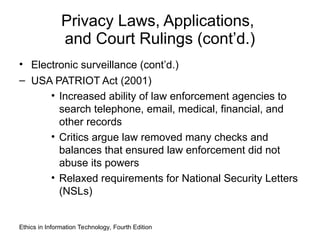 Privacy Laws, Applications,
and Court Rulings (cont’d.)
• Electronic surveillance (cont’d.)
– USA PATRIOT Act (2001)
• Increased ability of law enforcement agencies to
search telephone, email, medical, financial, and
other records
• Critics argue law removed many checks and
balances that ensured law enforcement did not
abuse its powers
• Relaxed requirements for National Security Letters
(NSLs)
Ethics in Information Technology, Fourth Edition
 