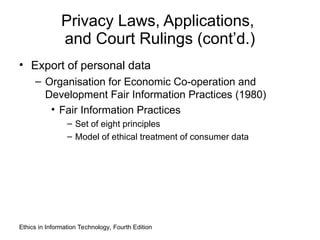 Privacy Laws, Applications,
and Court Rulings (cont’d.)
• Export of personal data
– Organisation for Economic Co-operation and
Development Fair Information Practices (1980)
• Fair Information Practices
– Set of eight principles
– Model of ethical treatment of consumer data
Ethics in Information Technology, Fourth Edition
 