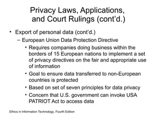 Privacy Laws, Applications,
and Court Rulings (cont’d.)
• Export of personal data (cont’d.)
– European Union Data Protection Directive
• Requires companies doing business within the
borders of 15 European nations to implement a set
of privacy directives on the fair and appropriate use
of information
• Goal to ensure data transferred to non-European
countries is protected
• Based on set of seven principles for data privacy
• Concern that U.S. government can invoke USA
PATRIOT Act to access data
Ethics in Information Technology, Fourth Edition
 