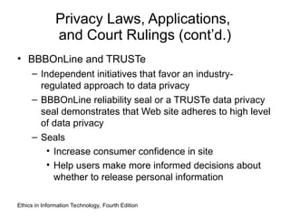 Privacy Laws, Applications,
and Court Rulings (cont’d.)
• BBBOnLine and TRUSTe
– Independent initiatives that favor an industry-
regulated approach to data privacy
– BBBOnLine reliability seal or a TRUSTe data privacy
seal demonstrates that Web site adheres to high level
of data privacy
– Seals
• Increase consumer confidence in site
• Help users make more informed decisions about
whether to release personal information
Ethics in Information Technology, Fourth Edition
 