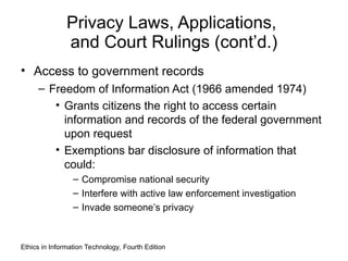 Privacy Laws, Applications,
and Court Rulings (cont’d.)
• Access to government records
– Freedom of Information Act (1966 amended 1974)
• Grants citizens the right to access certain
information and records of the federal government
upon request
• Exemptions bar disclosure of information that
could:
– Compromise national security
– Interfere with active law enforcement investigation
– Invade someone’s privacy
Ethics in Information Technology, Fourth Edition
 