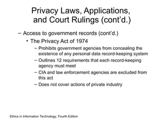 Privacy Laws, Applications,
and Court Rulings (cont’d.)
– Access to government records (cont’d.)
• The Privacy Act of 1974
– Prohibits government agencies from concealing the
existence of any personal data record-keeping system
– Outlines 12 requirements that each record-keeping
agency must meet
– CIA and law enforcement agencies are excluded from
this act
– Does not cover actions of private industry
Ethics in Information Technology, Fourth Edition
 