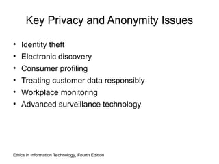 Key Privacy and Anonymity Issues
• Identity theft
• Electronic discovery
• Consumer profiling
• Treating customer data responsibly
• Workplace monitoring
• Advanced surveillance technology
Ethics in Information Technology, Fourth Edition
 