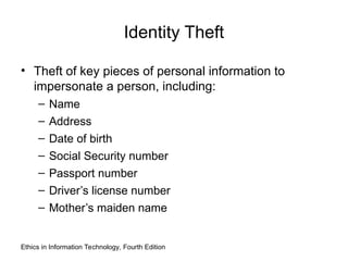 Identity Theft
• Theft of key pieces of personal information to
impersonate a person, including:
– Name
– Address
– Date of birth
– Social Security number
– Passport number
– Driver’s license number
– Mother’s maiden name
Ethics in Information Technology, Fourth Edition
 
