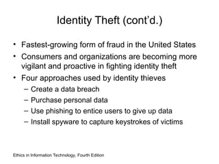 Identity Theft (cont’d.)
• Fastest-growing form of fraud in the United States
• Consumers and organizations are becoming more
vigilant and proactive in fighting identity theft
• Four approaches used by identity thieves
– Create a data breach
– Purchase personal data
– Use phishing to entice users to give up data
– Install spyware to capture keystrokes of victims
Ethics in Information Technology, Fourth Edition
 