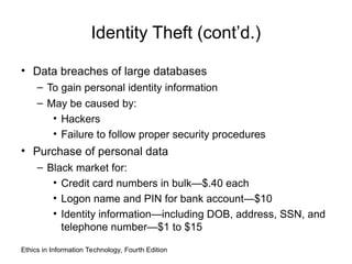 Identity Theft (cont’d.)
• Data breaches of large databases
– To gain personal identity information
– May be caused by:
• Hackers
• Failure to follow proper security procedures
• Purchase of personal data
– Black market for:
• Credit card numbers in bulk—$.40 each
• Logon name and PIN for bank account—$10
• Identity information—including DOB, address, SSN, and
telephone number—$1 to $15
Ethics in Information Technology, Fourth Edition
 