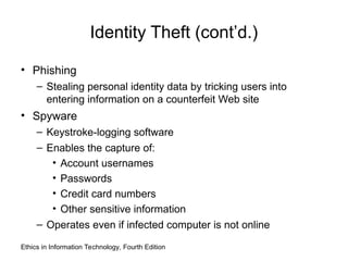 Identity Theft (cont’d.)
• Phishing
– Stealing personal identity data by tricking users into
entering information on a counterfeit Web site
• Spyware
– Keystroke-logging software
– Enables the capture of:
• Account usernames
• Passwords
• Credit card numbers
• Other sensitive information
– Operates even if infected computer is not online
Ethics in Information Technology, Fourth Edition
 