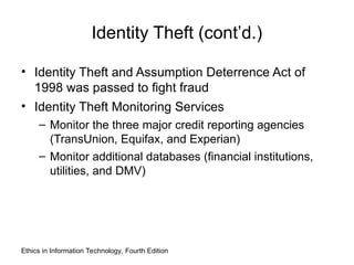 Identity Theft (cont’d.)
• Identity Theft and Assumption Deterrence Act of
1998 was passed to fight fraud
• Identity Theft Monitoring Services
– Monitor the three major credit reporting agencies
(TransUnion, Equifax, and Experian)
– Monitor additional databases (financial institutions,
utilities, and DMV)
Ethics in Information Technology, Fourth Edition
 