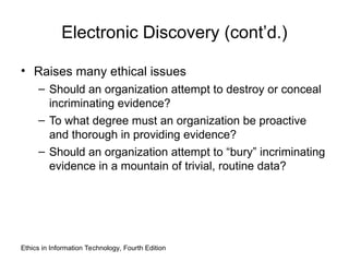 Electronic Discovery (cont’d.)
• Raises many ethical issues
– Should an organization attempt to destroy or conceal
incriminating evidence?
– To what degree must an organization be proactive
and thorough in providing evidence?
– Should an organization attempt to “bury” incriminating
evidence in a mountain of trivial, routine data?
Ethics in Information Technology, Fourth Edition
 