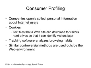 Consumer Profiling
• Companies openly collect personal information
about Internet users
• Cookies
– Text files that a Web site can download to visitors’
hard drives so that it can identify visitors later
• Tracking software analyzes browsing habits
• Similar controversial methods are used outside the
Web environment
Ethics in Information Technology, Fourth Edition
 