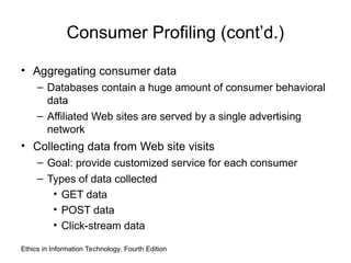 Consumer Profiling (cont’d.)
• Aggregating consumer data
– Databases contain a huge amount of consumer behavioral
data
– Affiliated Web sites are served by a single advertising
network
• Collecting data from Web site visits
– Goal: provide customized service for each consumer
– Types of data collected
• GET data
• POST data
• Click-stream data
Ethics in Information Technology, Fourth Edition
 