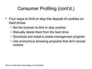 Consumer Profiling (cont’d.)
• Four ways to limit or stop the deposit of cookies on
hard drives
– Set the browser to limit or stop cookies
– Manually delete them from the hard drive
– Download and install a cookie-management program
– Use anonymous browsing programs that don’t accept
cookies
Ethics in Information Technology, Fourth Edition
 